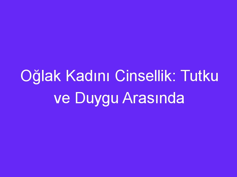 Oğlak Kadını Cinsellik: Tutku ve Duygu Arasında