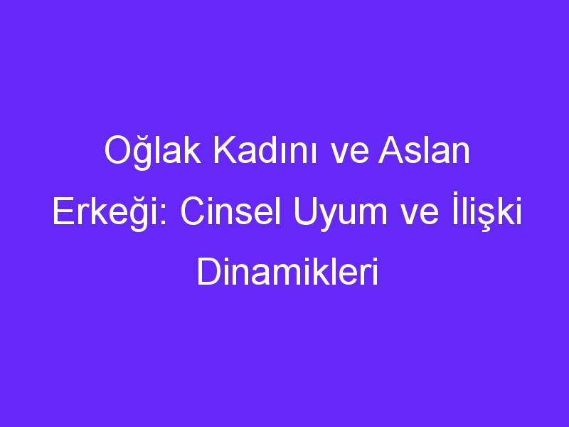 Oğlak Kadını ve Aslan Erkeği: Cinsel Uyum ve İlişki Dinamikleri