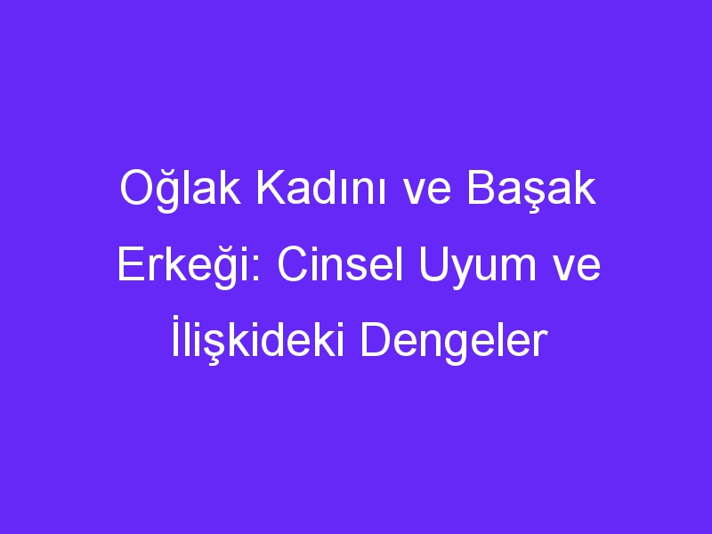 Oğlak Kadını ve Başak Erkeği: Cinsel Uyum ve İlişkideki Dengeler