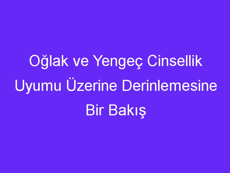 Oğlak ve Yengeç Cinsellik Uyumu Üzerine Derinlemesine Bir Bakış