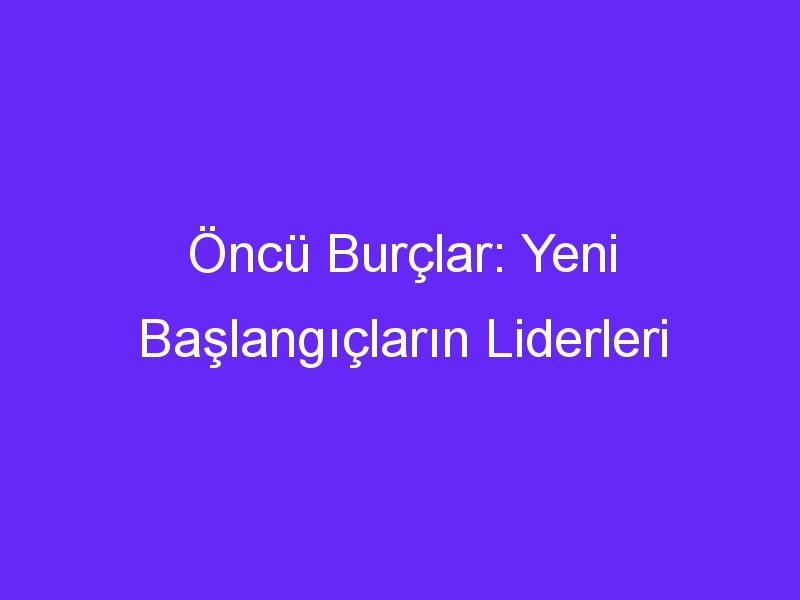 Öncü Burçlar: Yeni Başlangıçların Liderleri