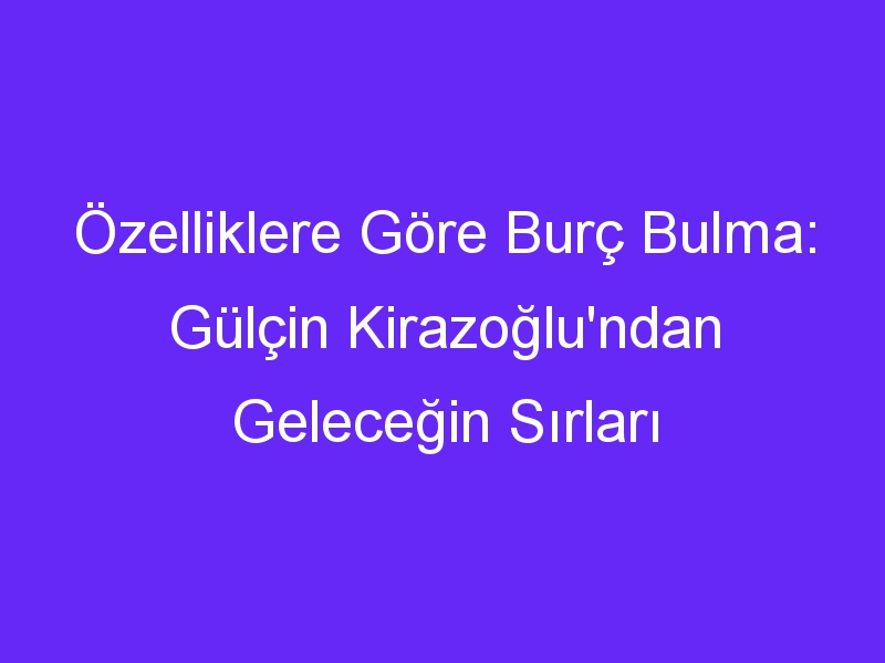 Özelliklere Göre Burç Bulma: Gülçin Kirazoğlu'ndan Geleceğin Sırları