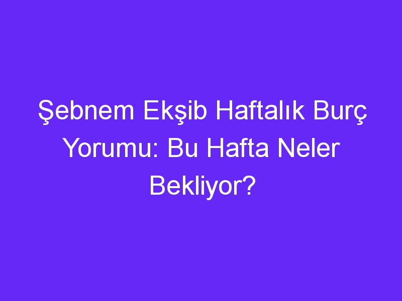 Şebnem Ekşib Haftalık Burç Yorumu: Bu Hafta Neler Bekliyor?