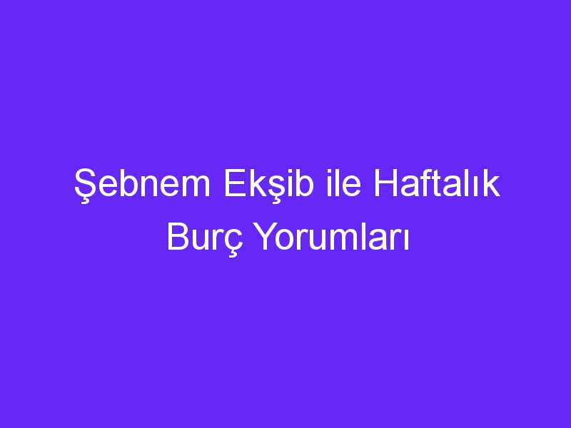 Şebnem Ekşib ile Haftalık Burç Yorumları