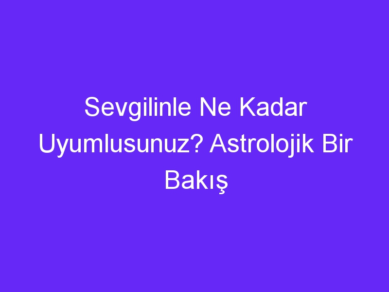 Sevgilinle Ne Kadar Uyumlusunuz? Astrolojik Bir Bakış