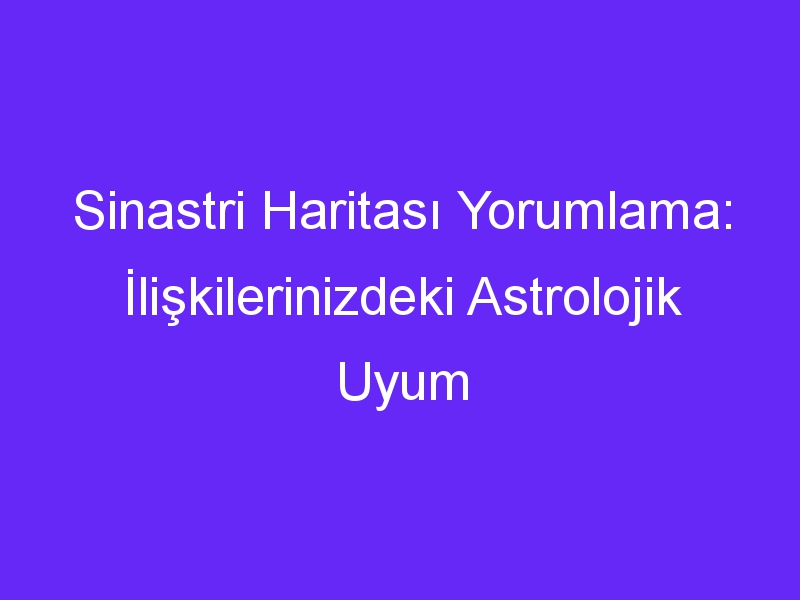 Sinastri Haritası Yorumlama: İlişkilerinizdeki Astrolojik Uyum