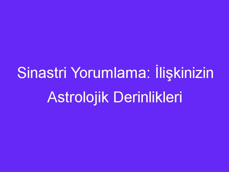 Sinastri Yorumlama: İlişkinizin Astrolojik Derinlikleri