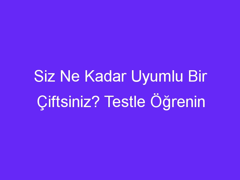 Siz Ne Kadar Uyumlu Bir Çiftsiniz? Testle Öğrenin