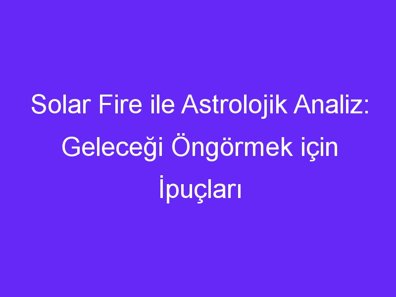 Solar Fire ile Astrolojik Analiz: Geleceği Öngörmek için İpuçları