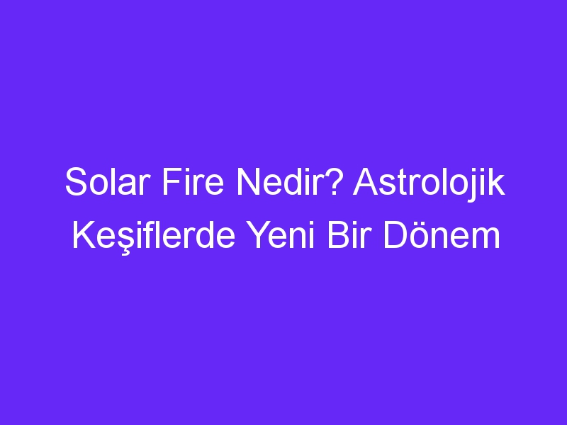 Solar Fire Nedir? Astrolojik Keşiflerde Yeni Bir Dönem