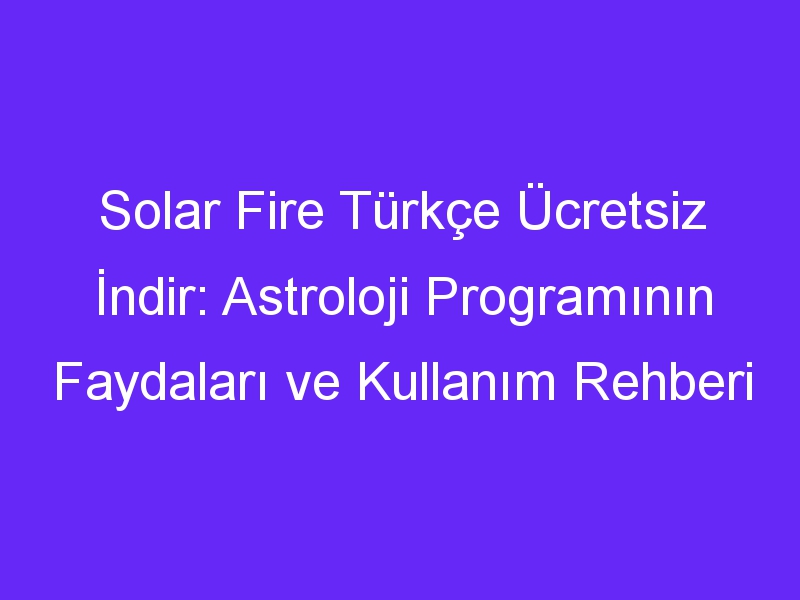 Solar Fire Türkçe Ücretsiz İndir: Astroloji Programının Faydaları ve Kullanım Rehberi