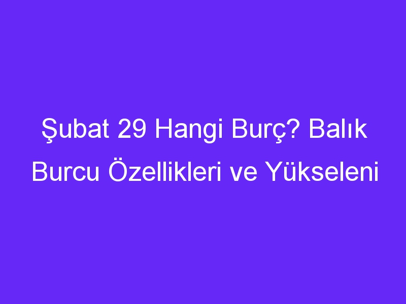 Şubat 29 Hangi Burç? Balık Burcu Özellikleri ve Yükseleni