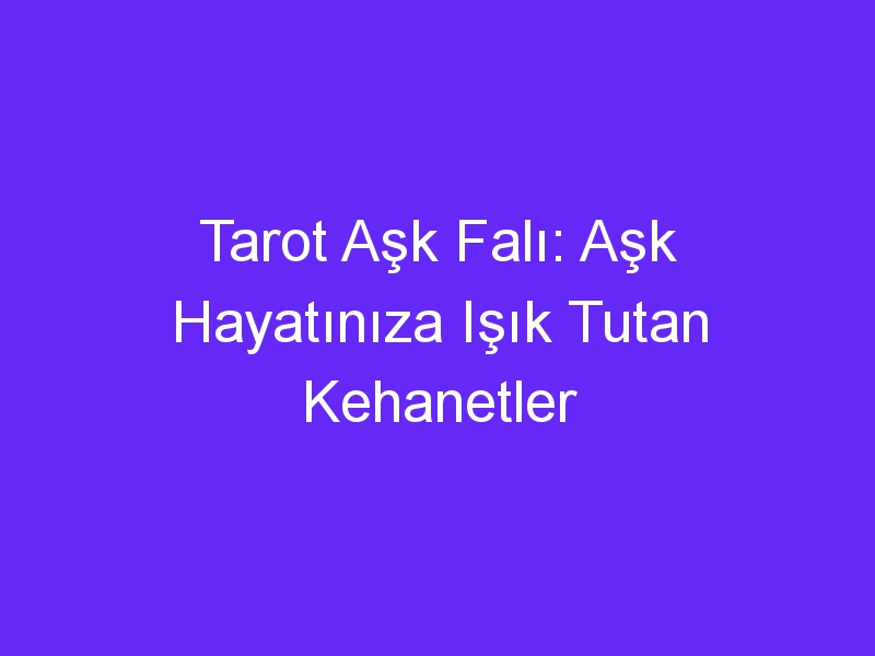 Tarot Aşk Falı: Aşk Hayatınıza Işık Tutan Kehanetler