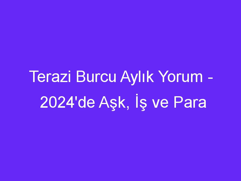 Terazi Burcu Aylık Yorum 2024'de Aşk, İş ve Para