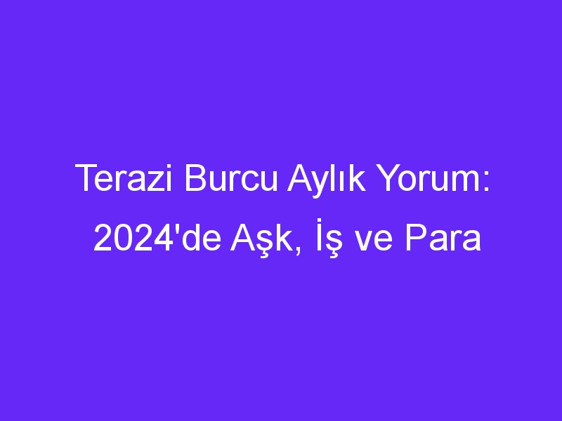 Terazi Burcu Aylık Yorum: 2024'de Aşk, İş ve Para