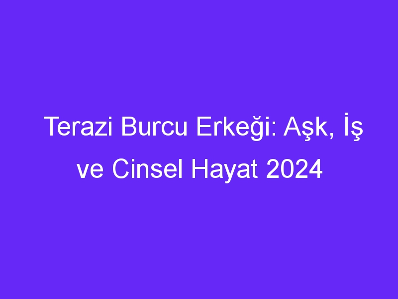 Terazi Burcu Erkeği: Aşk, İş ve Cinsel Hayat 2024