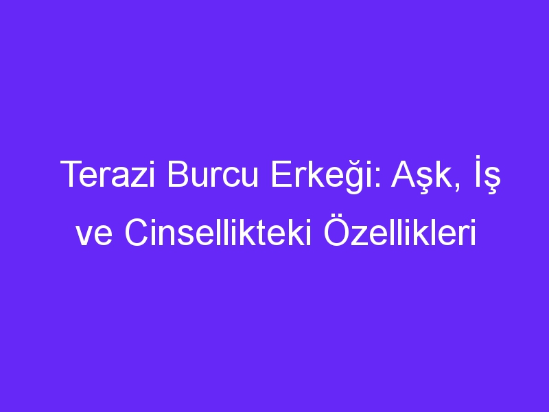 Terazi Burcu Erkeği: Aşk, İş ve Cinsellikteki Özellikleri