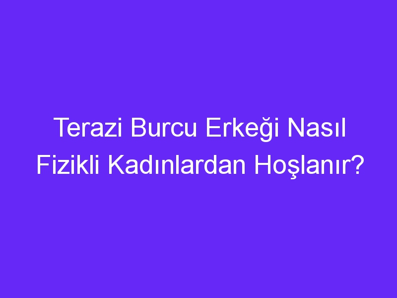 Terazi Burcu Erkeği Nasıl Fizikli Kadınlardan Hoşlanır?