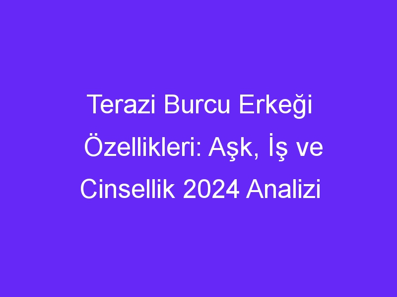 Terazi Burcu Erkeği Özellikleri: Aşk, İş ve Cinsellik 2024 Analizi