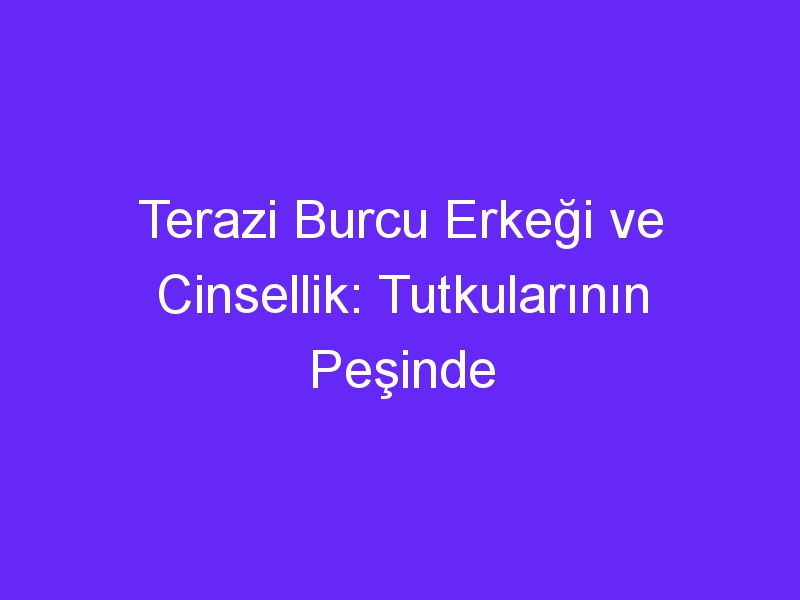 Terazi Burcu Erkeği ve Cinsellik: Tutkularının Peşinde