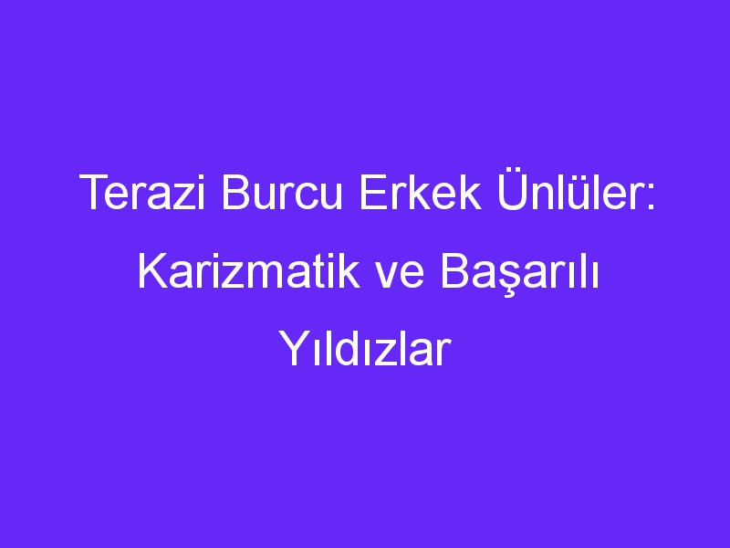 Terazi Burcu Erkek Ünlüler: Karizmatik ve Başarılı Yıldızlar