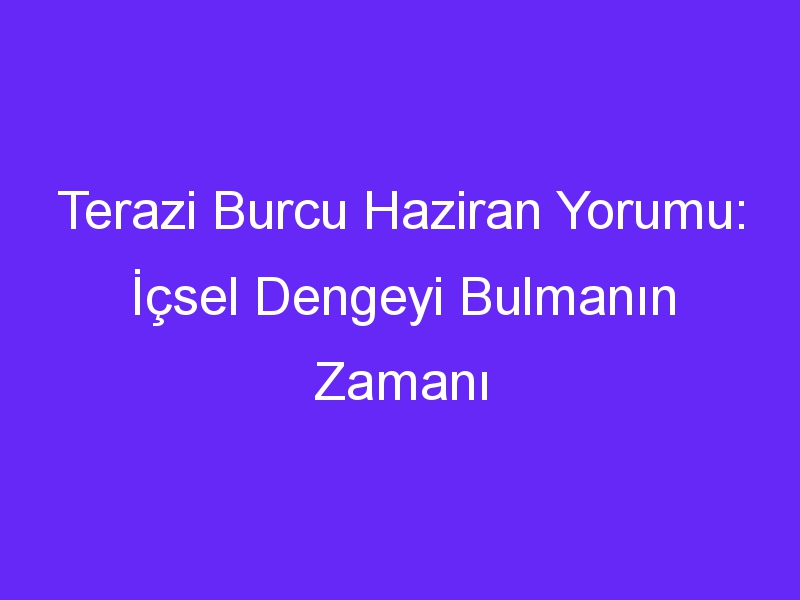 Terazi Burcu Haziran Yorumu: İçsel Dengeyi Bulmanın Zamanı