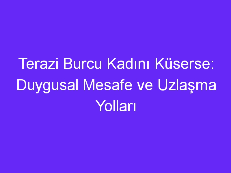 Terazi Burcu Kadını Küserse: Duygusal Mesafe ve Uzlaşma Yolları