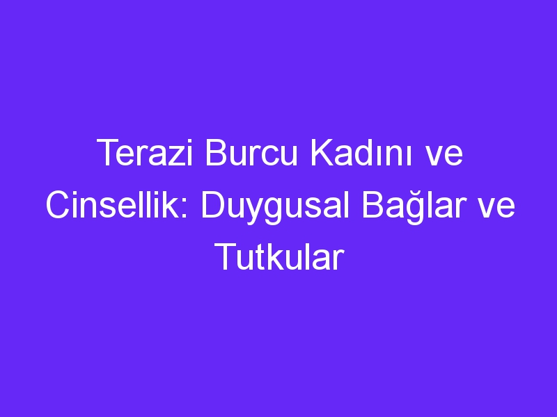 Terazi Burcu Kadını ve Cinsellik: Duygusal Bağlar ve Tutkular