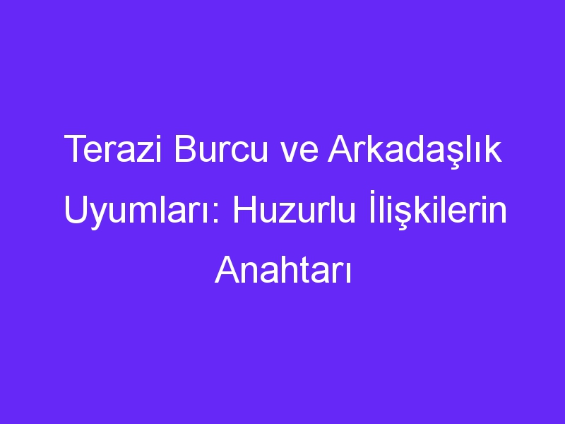 Terazi Burcu ve Arkadaşlık Uyumları: Huzurlu İlişkilerin Anahtarı