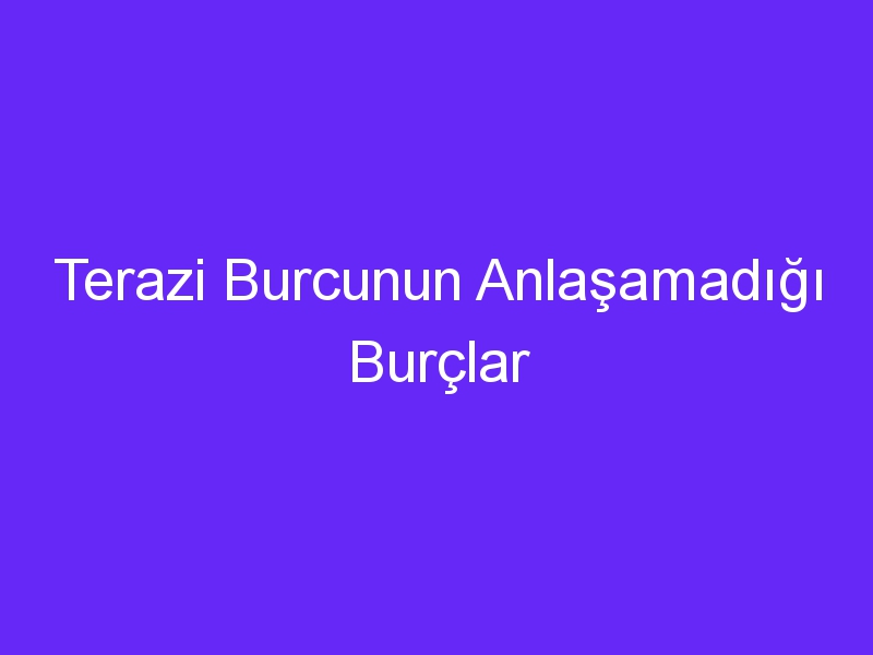 Terazi Burcunun Anlaşamadığı Burçlar