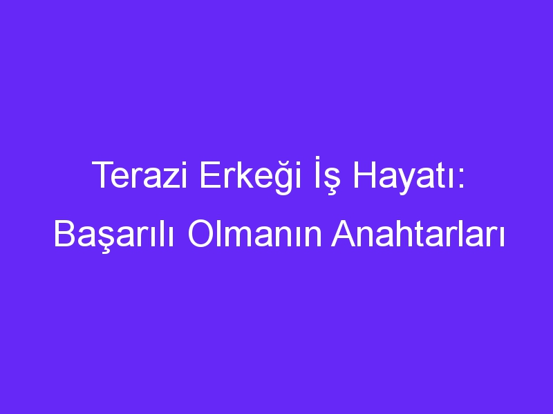 Terazi Erkeği İş Hayatı: Başarılı Olmanın Anahtarları