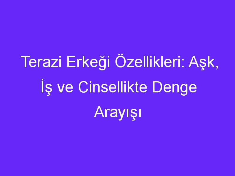 Terazi Erkeği Özellikleri: Aşk, İş ve Cinsellikte Denge Arayışı