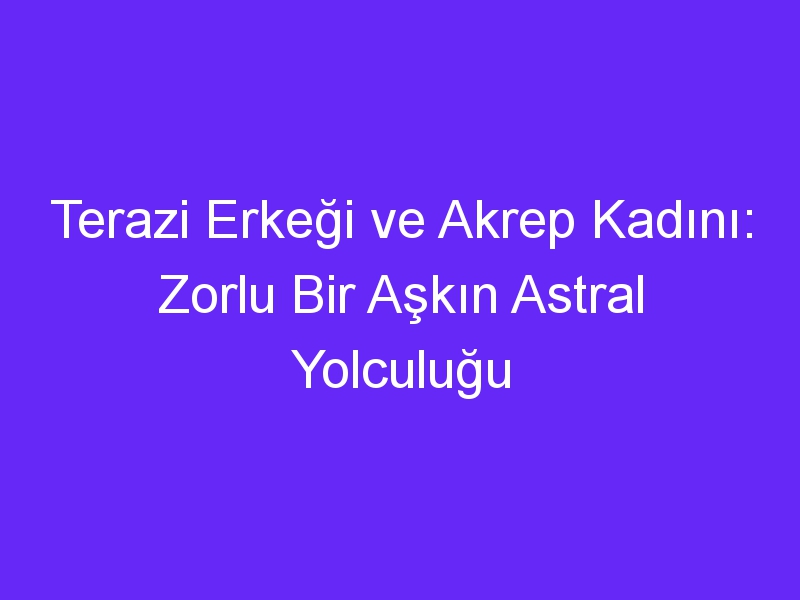 Terazi Erkeği ve Akrep Kadını: Zorlu Bir Aşkın Astral Yolculuğu