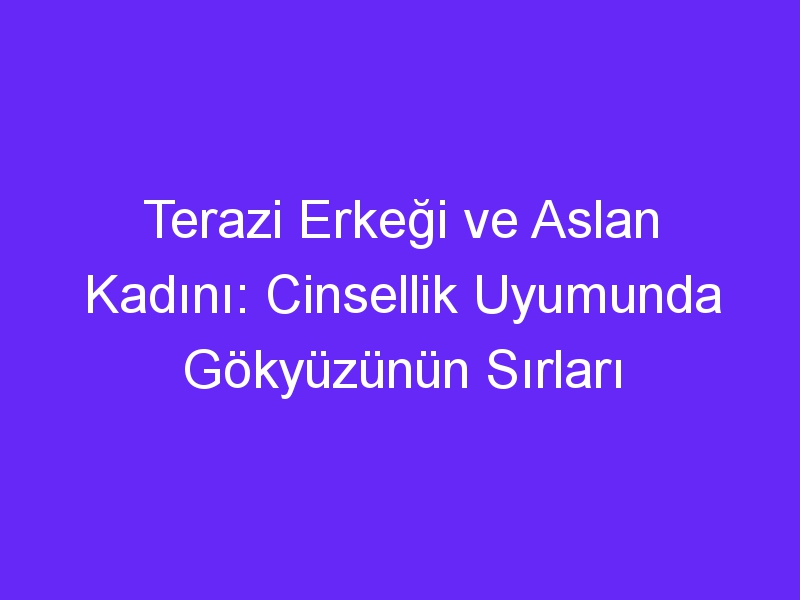 Terazi Erkeği ve Aslan Kadını: Cinsellik Uyumunda Gökyüzünün Sırları