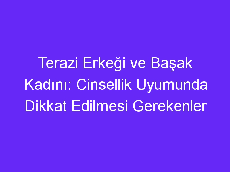 Terazi Erkeği ve Başak Kadını: Cinsellik Uyumunda Dikkat Edilmesi Gerekenler