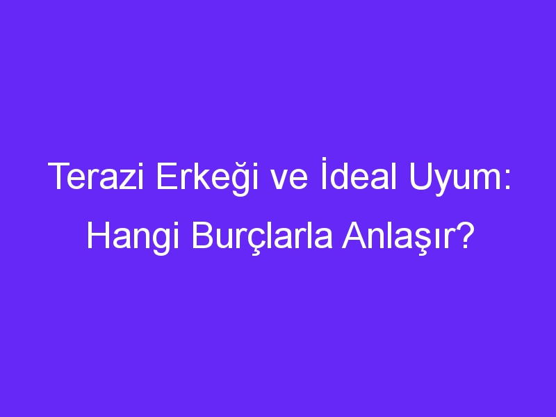 Terazi Erkeği ve İdeal Uyum: Hangi Burçlarla Anlaşır?