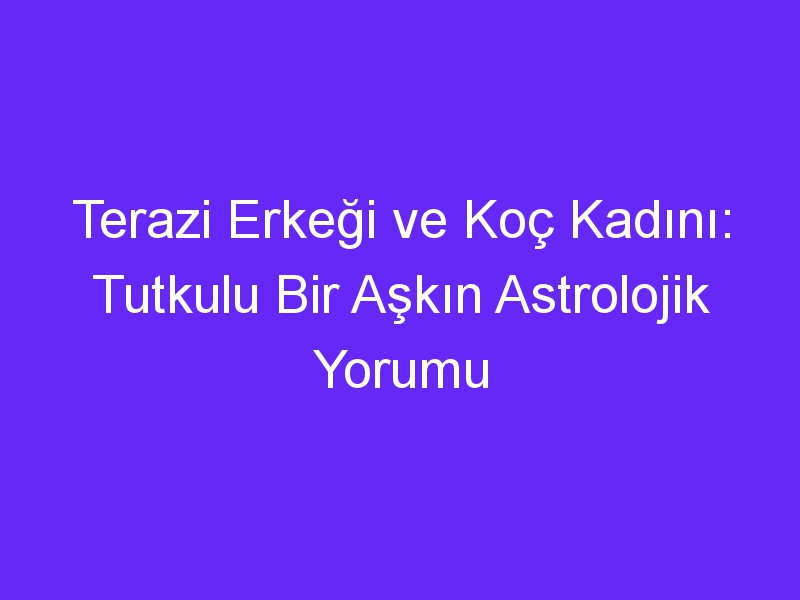 Terazi Erkeği ve Koç Kadını: Tutkulu Bir Aşkın Astrolojik Yorumu