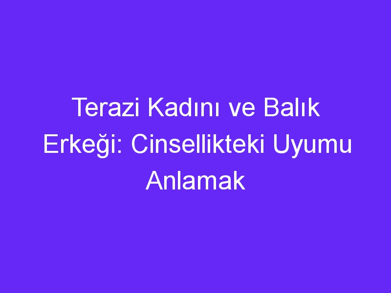 Terazi Kadını ve Balık Erkeği: Cinsellikteki Uyumu Anlamak