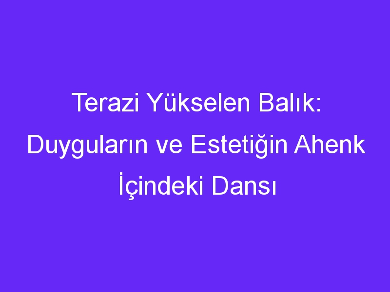 Terazi Yükselen Balık: Duyguların ve Estetiğin Ahenk İçindeki Dansı