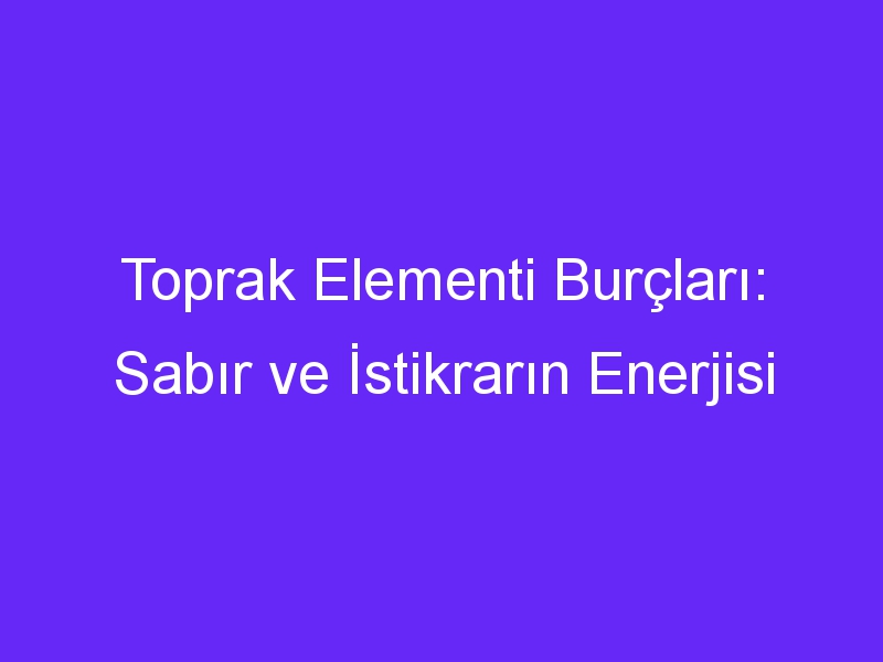 Toprak Elementi Burçları: Sabır ve İstikrarın Enerjisi