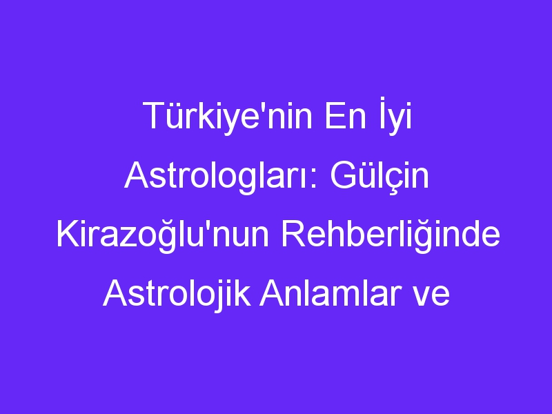 Türkiye'nin En İyi Astrologları: Gülçin Kirazoğlu'nun Rehberliğinde Astrolojik Anlamlar ve Gelecek Beklentileri