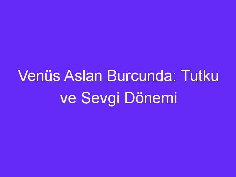 Venüs Aslan Burcunda: Tutku ve Sevgi Dönemi