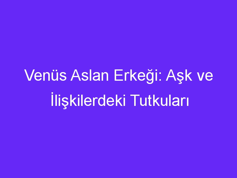 Venüs Aslan Erkeği: Aşk ve İlişkilerdeki Tutkuları