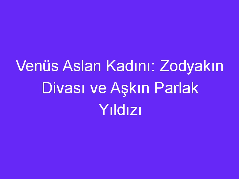 Venüs Aslan Kadını: Zodyakın Divası ve Aşkın Parlak Yıldızı