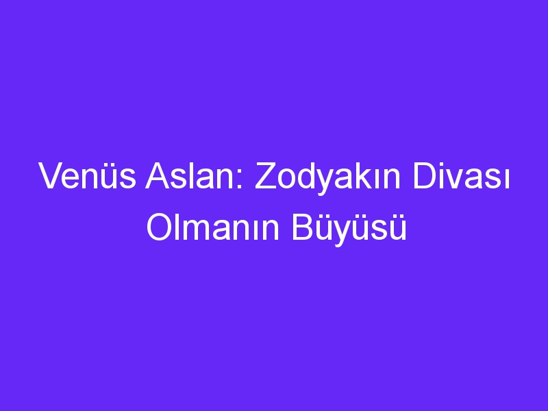 Venüs Aslan: Zodyakın Divası Olmanın Büyüsü