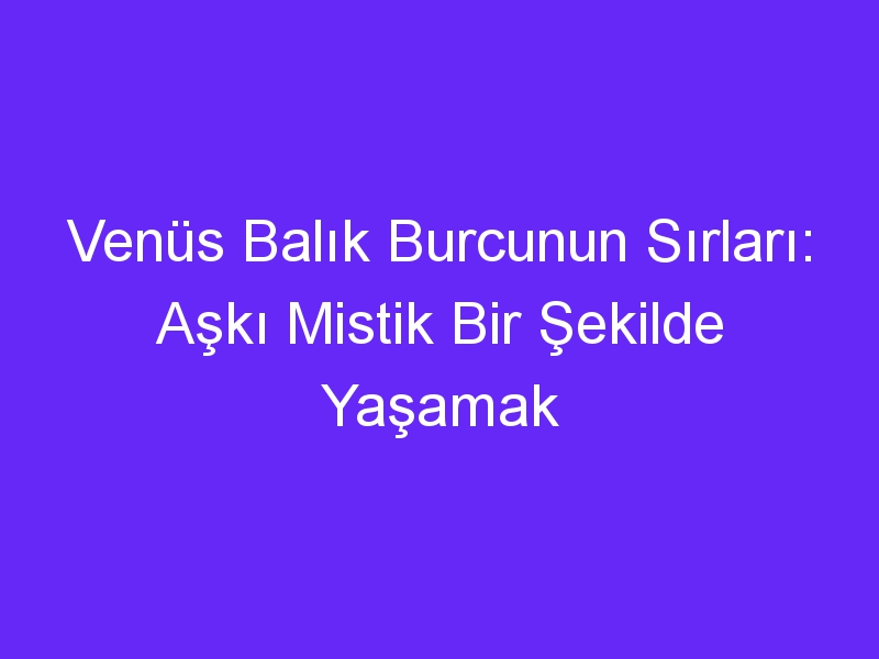 Venüs Balık Burcunun Sırları: Aşkı Mistik Bir Şekilde Yaşamak