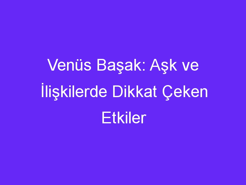 Venüs Başak: Aşk ve İlişkilerde Dikkat Çeken Etkiler