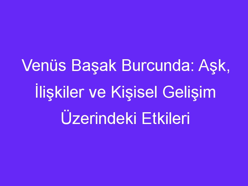 Venüs Başak Burcunda: Aşk, İlişkiler ve Kişisel Gelişim Üzerindeki Etkileri