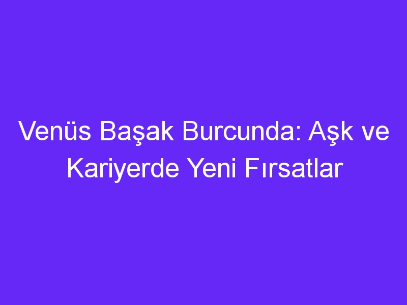 Venüs Başak Burcunda: Aşk ve Kariyerde Yeni Fırsatlar