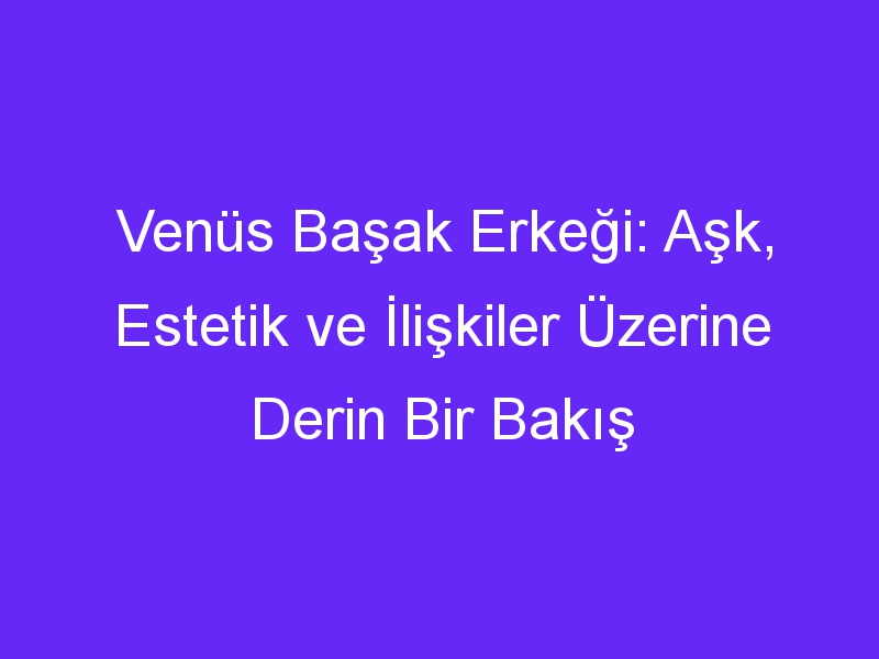 Venüs Başak Erkeği: Aşk, Estetik ve İlişkiler Üzerine Derin Bir Bakış